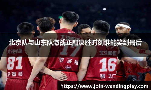 北京队与山东队激战正酣决胜时刻谁能笑到最后