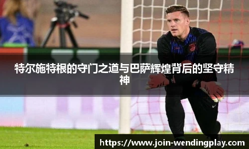 特尔施特根的守门之道与巴萨辉煌背后的坚守精神