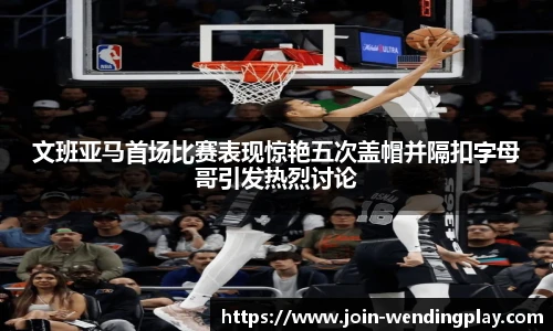 文班亚马首场比赛表现惊艳五次盖帽并隔扣字母哥引发热烈讨论